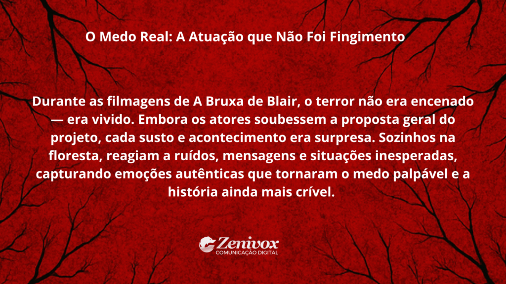 Imagem com fundo vermelho escuro e textura de galhos pretos, remetendo a um clima de suspense. No centro, texto branco com o título “O Medo Real: A Atuação que Não Foi Fingimento”. O conteúdo explica que, durante as filmagens de A Bruxa de Blair, o terror não era apenas interpretado — era vivido de verdade. Os atores reagiam a sustos e eventos inesperados na floresta, o que resultou em emoções autênticas e um medo real, tornando o filme mais crível e intenso. Mostrando como viralizar. Logotipo da Zenivox aparece na parte inferior central.