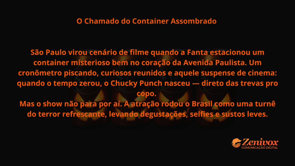 Imagem com fundo escuro e texto central em laranja vibrante. O título “O Chamado do Container Assombrado” aparece no topo, seguido da narrativa sobre a ativação da Fanta no Halloween. O texto descreve como a marca transformou São Paulo em cenário de filme, com um container misterioso na Avenida Paulista e um cronômetro que, ao zerar, revelou o lançamento do “Chucky Punch”. A arte termina mencionando a turnê nacional da atração, com degustações e selfies. simbolizando o marketing sazonal da Fanta .O logotipo da Zenivox aparece no canto inferior direito.