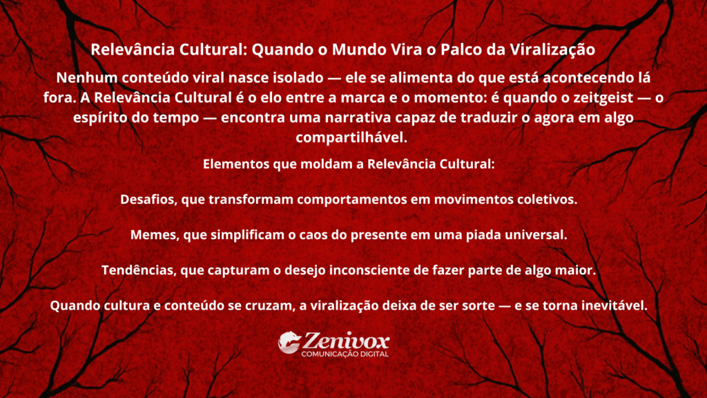 Imagem com fundo vermelho escuro e textura que lembra veios ou galhos negros, criando uma atmosfera sombria e intensa. No centro, texto branco destaca o tema “Relevância Cultural: Quando o Mundo Vira o Palco da Viralização”. O conteúdo explica que nenhum conteúdo viral nasce isolado — ele depende do contexto cultural, dos memes, desafios e tendências que conectam o momento ao comportamento coletivo. Mostrando como viralizar. Logotipo da Zenivox aparece no canto inferior central.